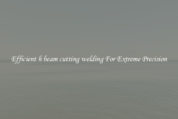Efficient h beam cutting welding For Extreme Precision
