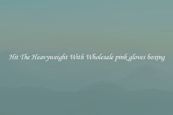 Hit The Heavyweight With Wholesale pink gloves boxing