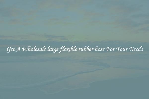 Get A Wholesale large flexible rubber hose For Your Needs