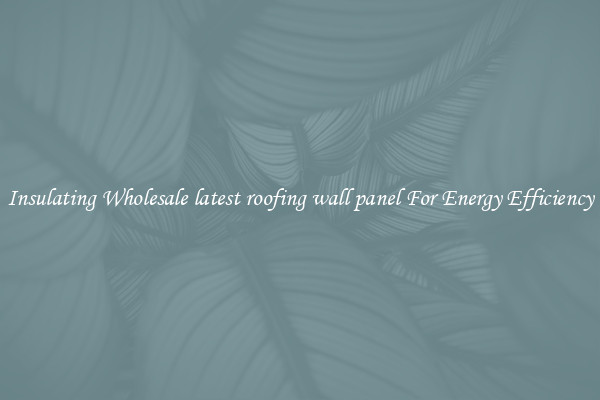 Insulating Wholesale latest roofing wall panel For Energy Efficiency