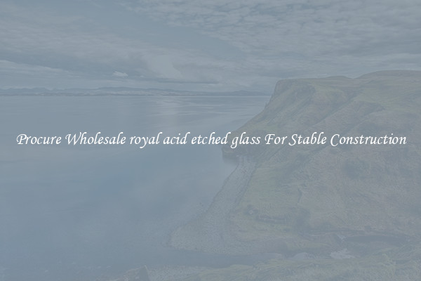 Procure Wholesale royal acid etched glass For Stable Construction