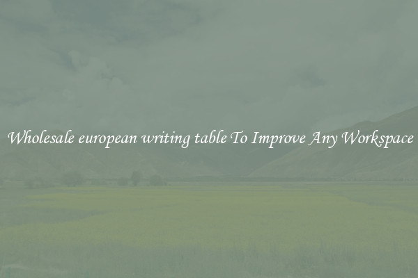 Wholesale european writing table To Improve Any Workspace